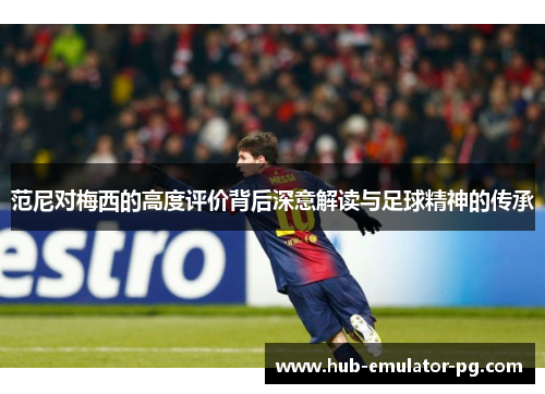 范尼对梅西的高度评价背后深意解读与足球精神的传承 范尼对梅西的高度评价背后深意解读与足球精神的传承