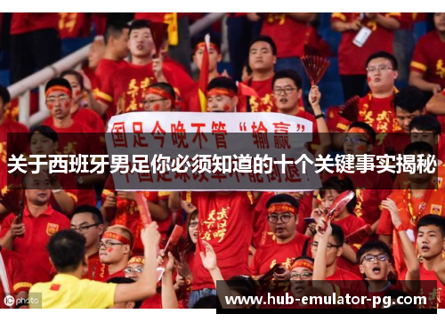 关于西班牙男足你必须知道的十个关键事实揭秘