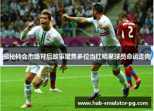 揭秘转会市场背后故事聚焦多位当红明星球员命运走向 揭秘转会市场背后故事聚焦多位当红明星球员命运走向