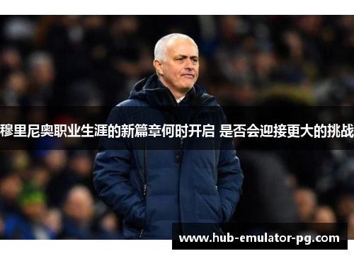 穆里尼奥职业生涯的新篇章何时开启 是否会迎接更大的挑战 穆里尼奥职业生涯的新篇章何时开启 是否会迎接更大的挑战