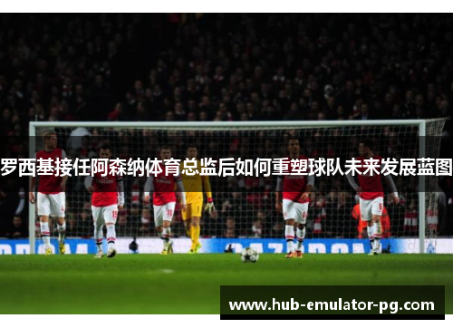 罗西基接任阿森纳体育总监后如何重塑球队未来发展蓝图 罗西基接任阿森纳体育总监后如何重塑球队未来发展蓝图