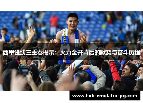 西甲锋线三重奏揭示:火力全开背后的默契与奋斗历程 西甲锋线三重奏揭示:火力全开背后的默契与奋斗历程