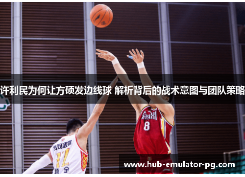 许利民为何让方硕发边线球 解析背后的战术意图与团队策略 许利民为何让方硕发边线球 解析背后的战术意图与团队策略