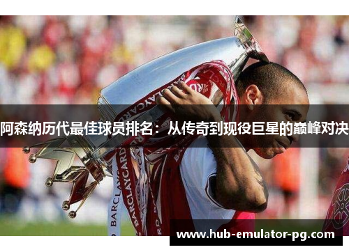 阿森纳历代最佳球员排名:从传奇到现役巨星的巅峰对决 阿森纳历代最佳球员排名:从传奇到现役巨星的巅峰对决