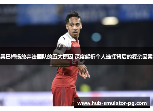 奥巴梅扬放弃法国队的五大原因 深度解析个人选择背后的复杂因素 奥巴梅扬放弃法国队的五大原因 深度解析个人选择背后的复杂因素