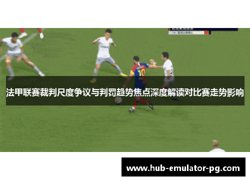 法甲联赛裁判尺度争议与判罚趋势焦点深度解读对比赛走势影响