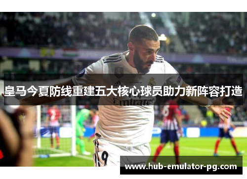 皇马今夏防线重建五大核心球员助力新阵容打造