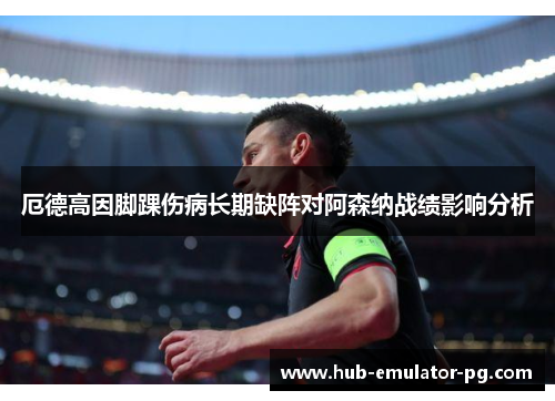 厄德高因脚踝伤病长期缺阵对阿森纳战绩影响分析