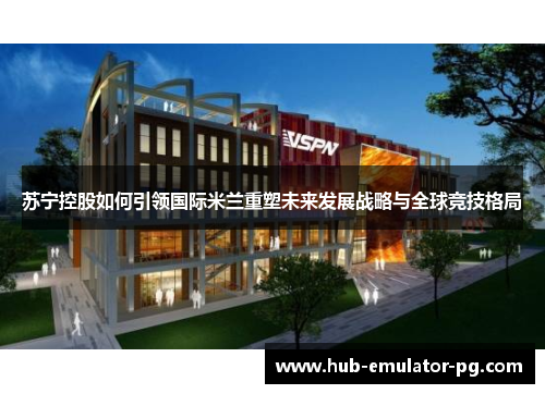 苏宁控股如何引领国际米兰重塑未来发展战略与全球竞技格局 苏宁控股如何引领国际米兰重塑未来发展战略与全球竞技格局