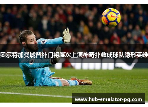 奥尔特加曼城替补门将屡次上演神奇扑救成球队隐形英雄 奥尔特加曼城替补门将屡次上演神奇扑救成球队隐形英雄