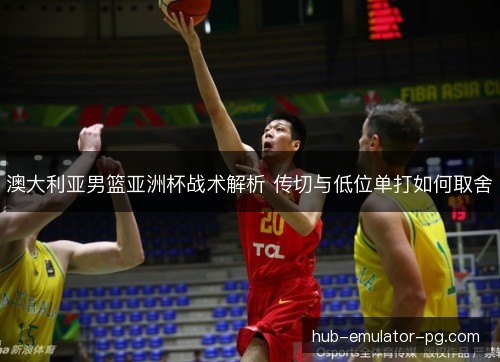 澳大利亚男篮亚洲杯战术解析 传切与低位单打如何取舍